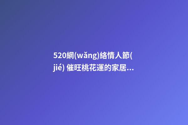 520網(wǎng)絡情人節(jié) 催旺桃花運的家居風水 讓你擺脫“剩女”稱呼